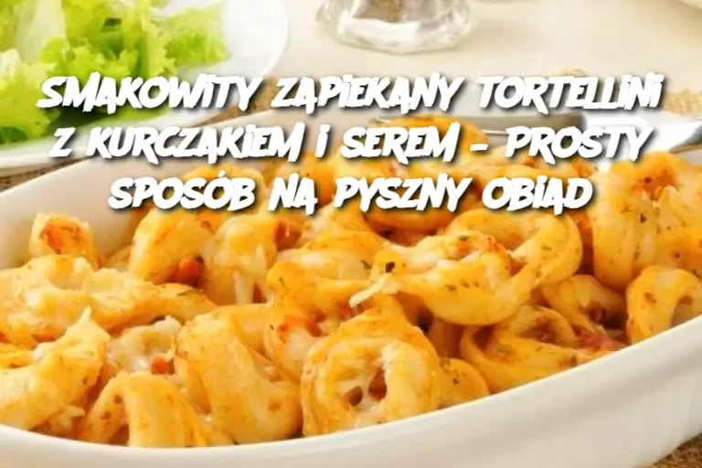 Smakowity zapiekany tortellini z kurczakiem i serem – Prosty sposób na pyszny obiad