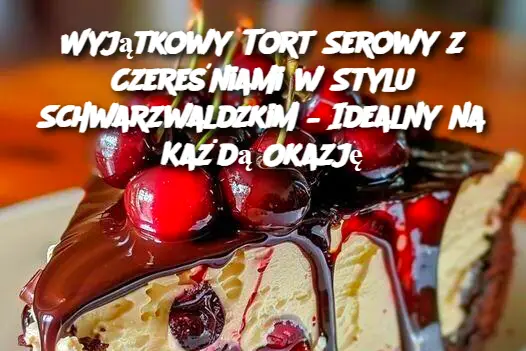 Wyjątkowy Tort Serowy z Czereśniami w Stylu Schwarzwaldzkim – Idealny na Każdą Okazję