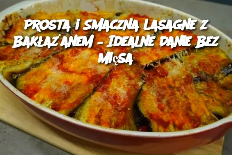 Prosta i Smaczna Lasagne z Bakłażanem – Idealne Danie Bez Mięsa