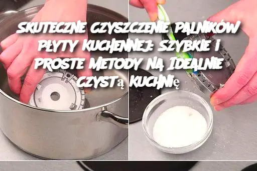 Skuteczne Czyszczenie Palników Płyty Kuchennej: Szybkie i Proste Metody na Idealnie Czystą Kuchnię