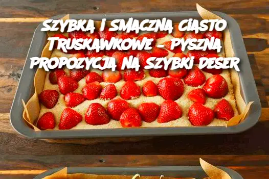 Szybka i Smaczna Ciasto Truskawkowe – Pyszna Propozycja na Szybki Deser