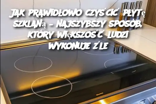 Jak prawidłowo czyścić płytę szklaną – najszybszy sposób, który większość ludzi wykonuje źle