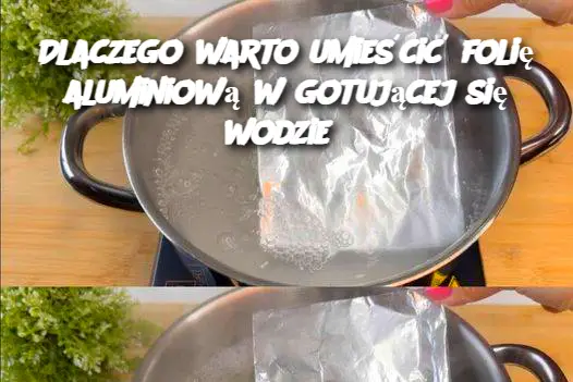 Dlaczego warto umieścić folię aluminiową w gotującej się wodzie?