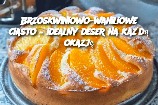 Brzoskwiniowo-waniliowe ciasto – idealny deser na każdą okazję