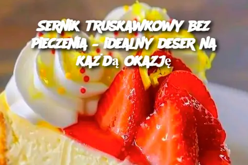 Sernik truskawkowy bez pieczenia – idealny deser na każdą okazję