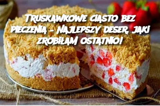 Truskawkowe ciasto bez pieczenia – Najlepszy deser, jaki zrobiłam ostatnio!