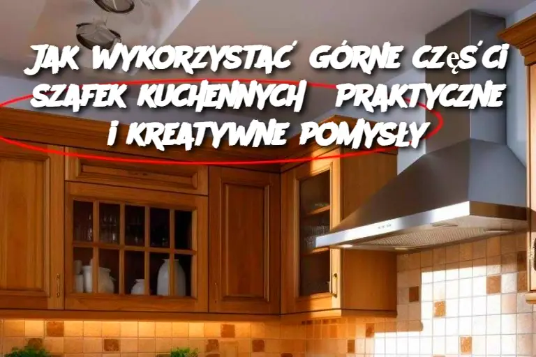 Jak wykorzystać górne części szafek kuchennych? Praktyczne i kreatywne pomysły