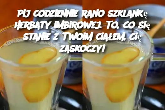 Pij codziennie rano szklankę herbaty imbirowej. To, co się stanie z Twoim ciałem, Cię zaskoczy!