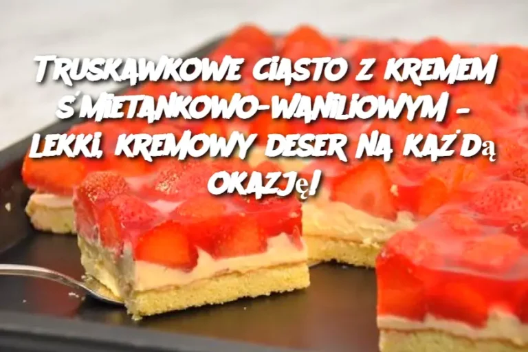 Truskawkowe ciasto z kremem śmietankowo-waniliowym – lekki, kremowy deser na każdą okazję!